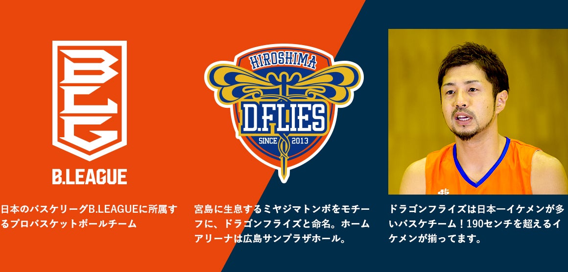 日本のバスケリーグB.LEAGUEに所属するプロバスケットボールチーム 宮島に生息するミヤジマトンボをモチーフに、ドラゴンフライズと命名。ホームアリーナは広島サンプラザホール。 ドラゴンフライズは日本一イケメンが多いバスケチーム!190センチを超えるイケメンが揃ってます。