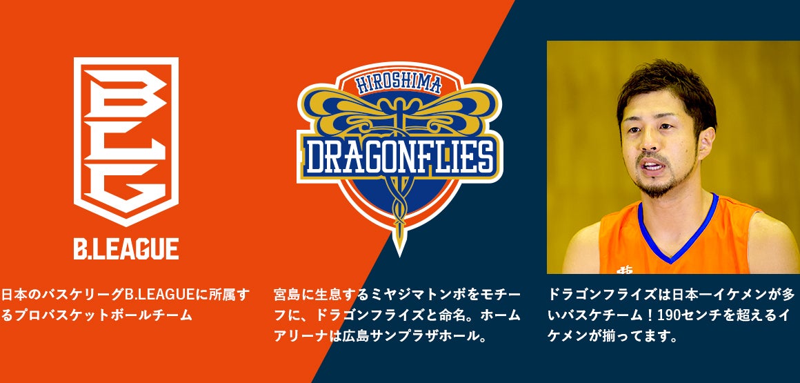 日本のバスケリーグB.LEAGUEに所属するプロバスケットボールチーム 宮島に生息するミヤジマトンボをモチーフに、ドラゴンフライズと命名。ホームアリーナは広島サンプラザホール。 ドラゴンフライズは日本一イケメンが多いバスケチーム!190センチを超えるイケメンが揃ってます。